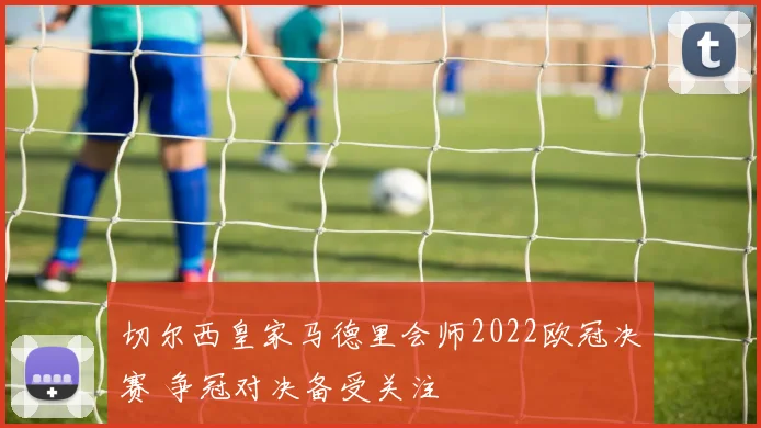 切尔西皇家马德里会师2022欧冠决赛 争冠对决备受关注