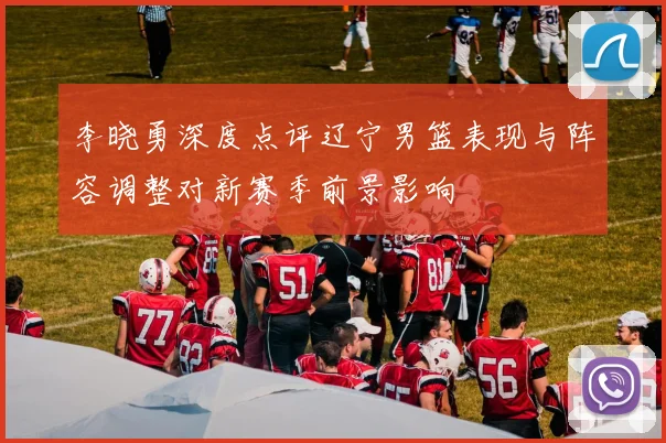 李晓勇深度点评辽宁男篮表现与阵容调整对新赛季前景影响