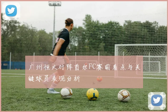 广州恒大对阵首尔FC赛前看点与关键球员表现分析