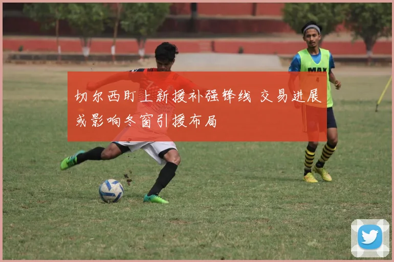 切尔西盯上新援补强锋线 交易进展或影响冬窗引援布局