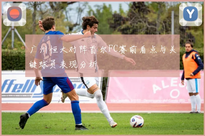 广州恒大对阵首尔FC赛前看点与关键球员表现分析