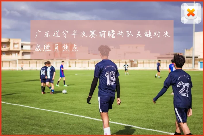 广东辽宁半决赛前瞻两队关键对决成胜负焦点