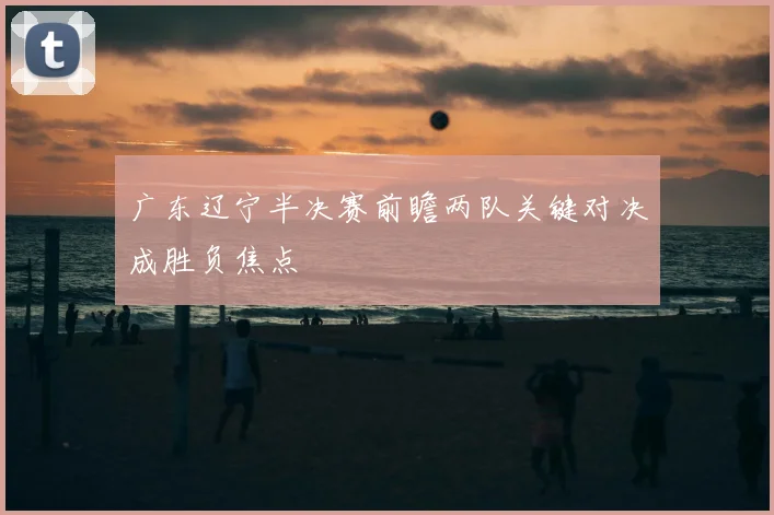 广东辽宁半决赛前瞻两队关键对决成胜负焦点