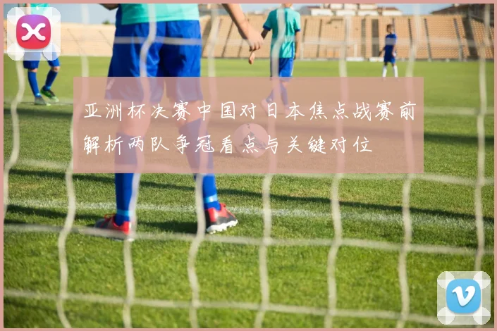 亚洲杯决赛中国对日本焦点战赛前解析两队争冠看点与关键对位