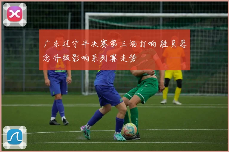广东辽宁半决赛第三场打响 胜负悬念升级影响系列赛走势