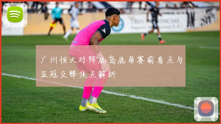 广州恒大对阵鹿岛鹿角赛前看点与亚冠交锋焦点解析