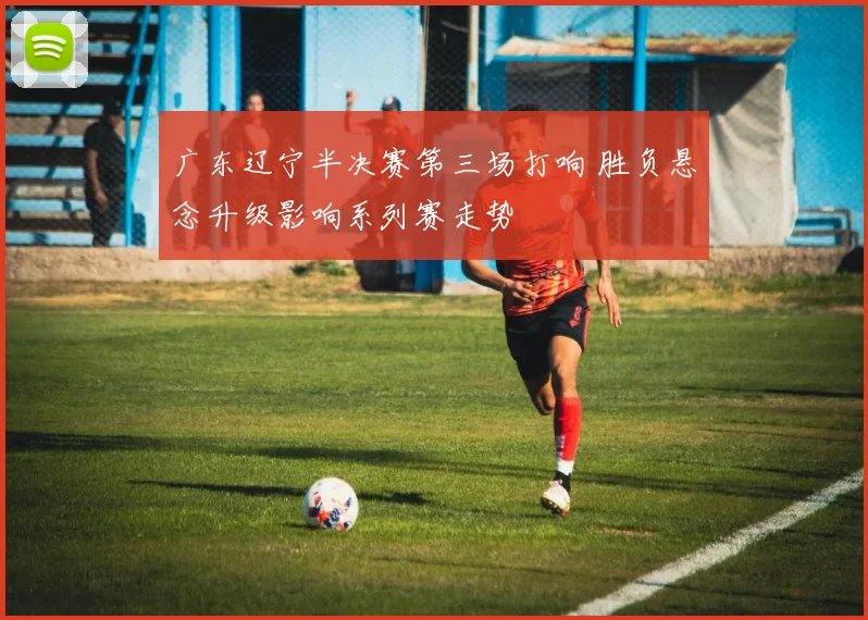 广东辽宁半决赛第三场打响 胜负悬念升级影响系列赛走势