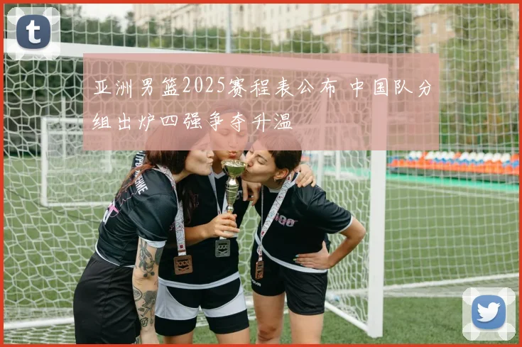 亚洲男篮2025赛程表公布 中国队分组出炉四强争夺升温