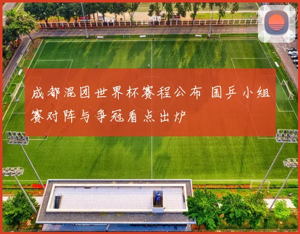 成都混团世界杯赛程公布 国乒小组赛对阵与争冠看点出炉