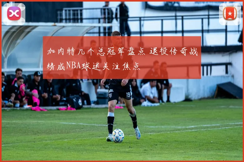 加内特几个总冠军盘点 退役传奇战绩成NBA球迷关注焦点