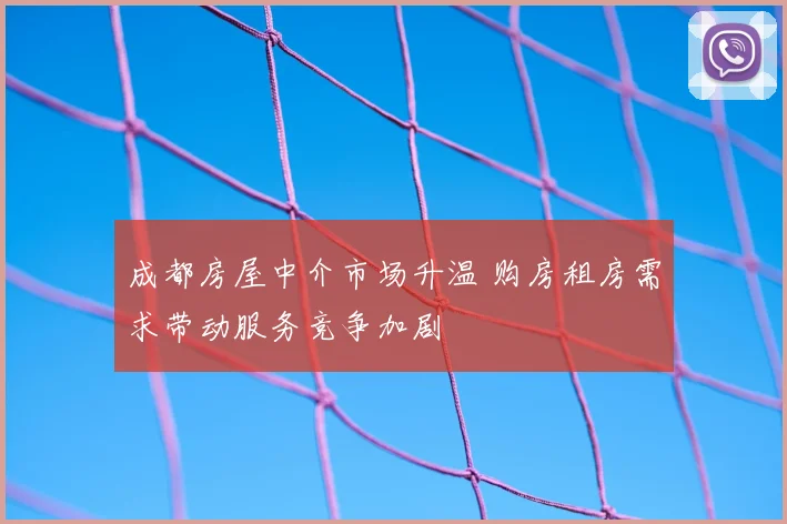 成都房屋中介市场升温 购房租房需求带动服务竞争加剧