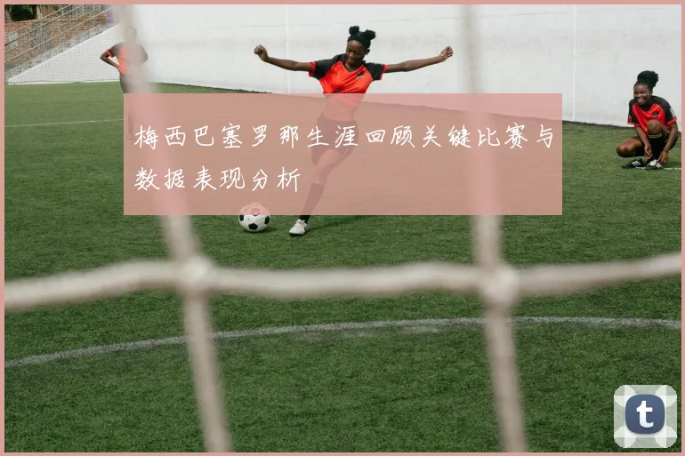 梅西巴塞罗那生涯回顾关键比赛与数据表现分析