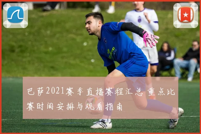 巴萨2021赛季直播赛程汇总 重点比赛时间安排与观看指南