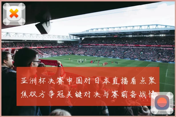 亚洲杯决赛中国对日本直播看点聚焦双方争冠关键对决与赛前备战情况