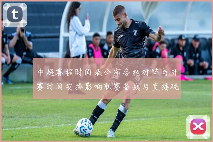 中超赛程时间表公布各轮对阵与开赛时间安排影响联赛备战与直播观看