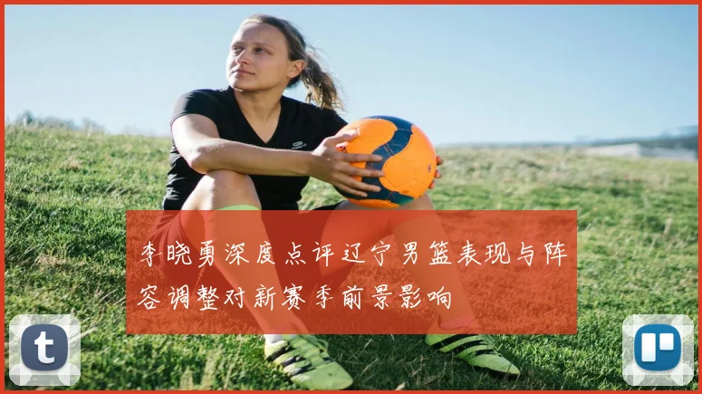 李晓勇深度点评辽宁男篮表现与阵容调整对新赛季前景影响