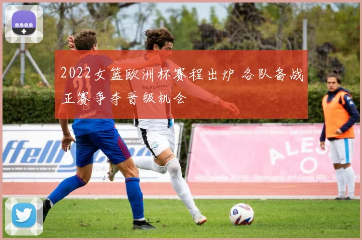 2022女篮欧洲杯赛程出炉 各队备战正赛争夺晋级机会