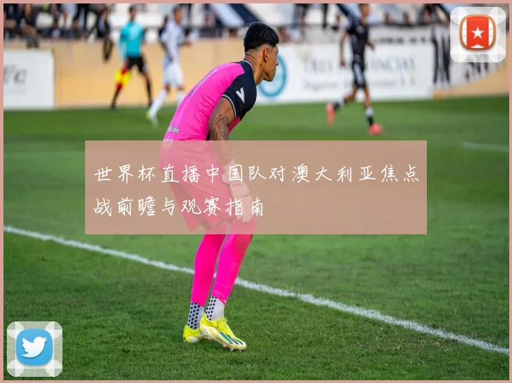 世界杯直播中国队对澳大利亚焦点战前瞻与观赛指南