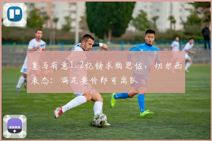 皇马有意1.2亿镑求购恩佐,切尔西表态:满足要价即可离队